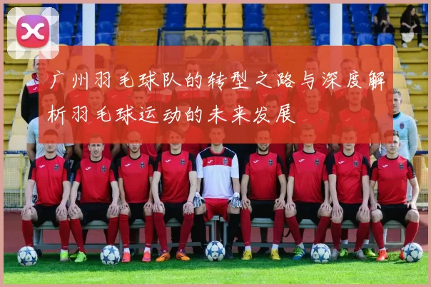 广州羽毛球队的转型之路与深度解析羽毛球运动的未来发展