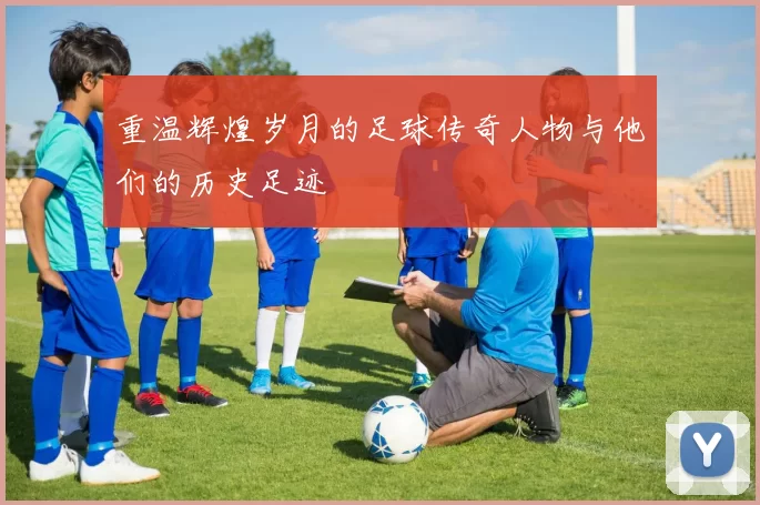 重温辉煌岁月的足球传奇人物与他们的历史足迹