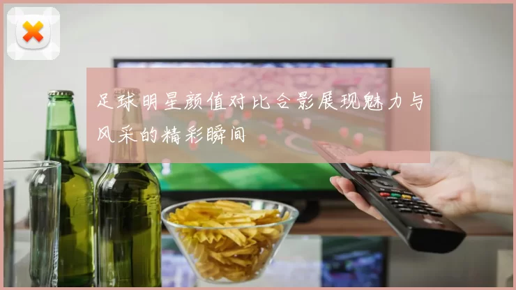 足球明星颜值对比合影展现魅力与风采的精彩瞬间