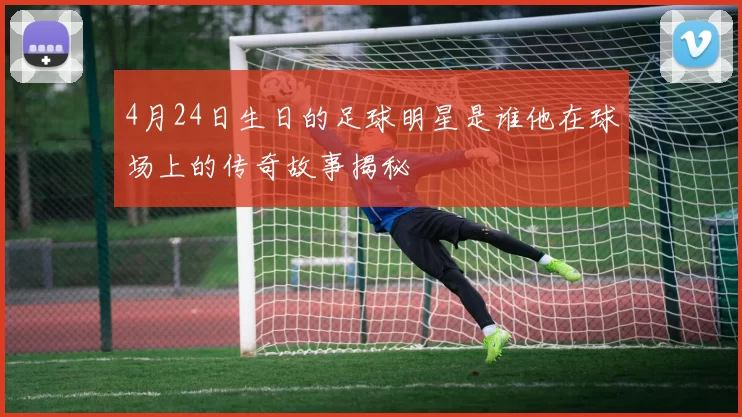 4月24日生日的足球明星是谁他在球场上的传奇故事揭秘