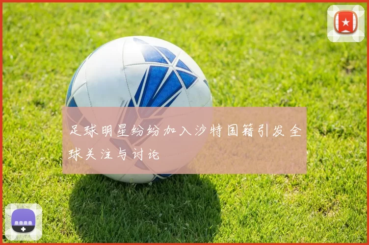 足球明星纷纷加入沙特国籍引发全球关注与讨论