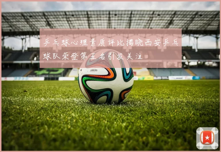乒乓球心理素质评比揭晓西安乒乓球队荣登第五名引发关注
