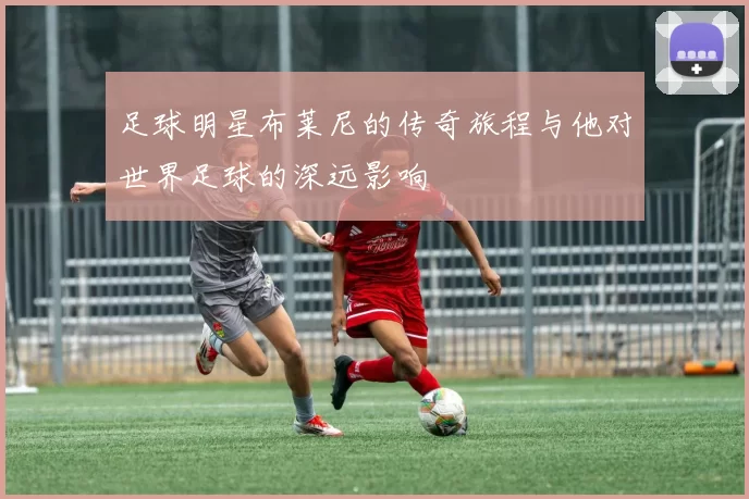 足球明星布莱尼的传奇旅程与他对世界足球的深远影响