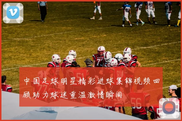 中国足球明星精彩进球集锦视频回顾助力球迷重温激情瞬间