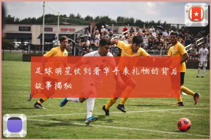 足球明星收到奢华手表礼物的背后故事揭秘