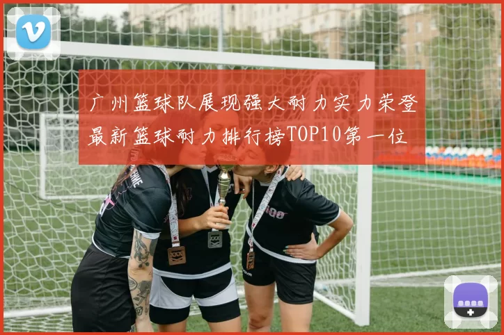 广州篮球队展现强大耐力实力荣登最新篮球耐力排行榜TOP10第一位