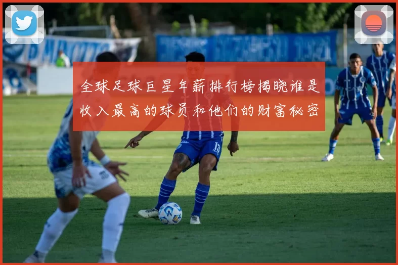全球足球巨星年薪排行榜揭晓谁是收入最高的球员和他们的财富秘密