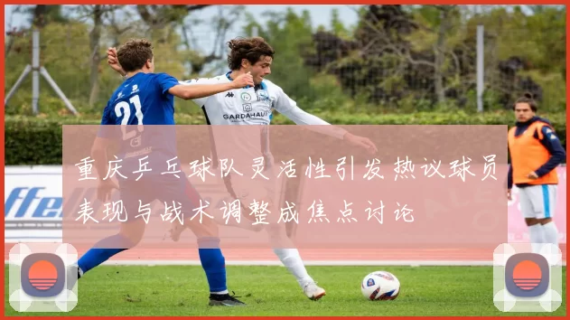 重庆乒乓球队灵活性引发热议球员表现与战术调整成焦点讨论