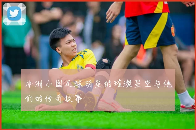 非洲小国足球明星的璀璨星空与他们的传奇故事