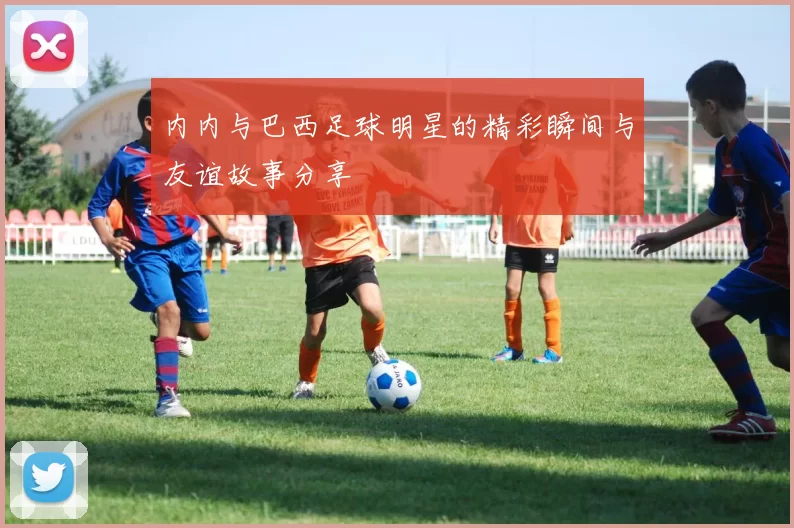 内内与巴西足球明星的精彩瞬间与友谊故事分享