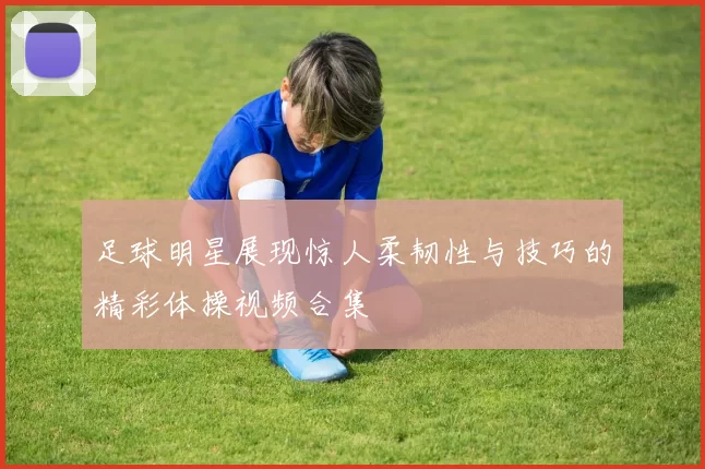 足球明星展现惊人柔韧性与技巧的精彩体操视频合集