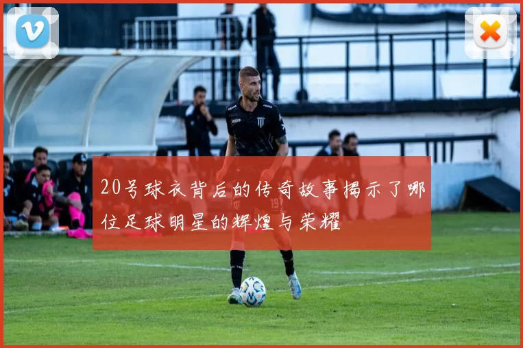 20号球衣背后的传奇故事揭示了哪位足球明星的辉煌与荣耀