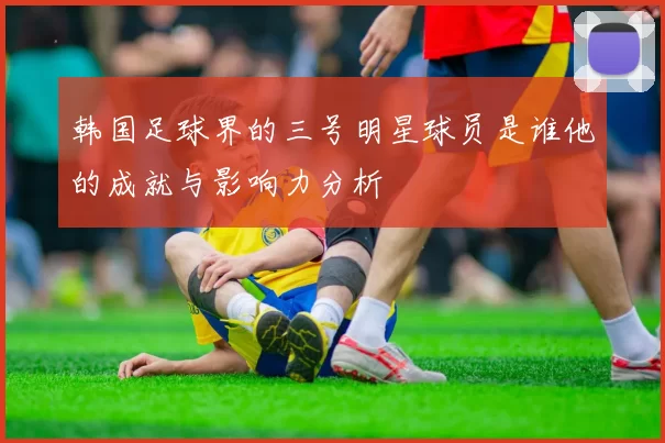 韩国足球界的三号明星球员是谁他的成就与影响力分析