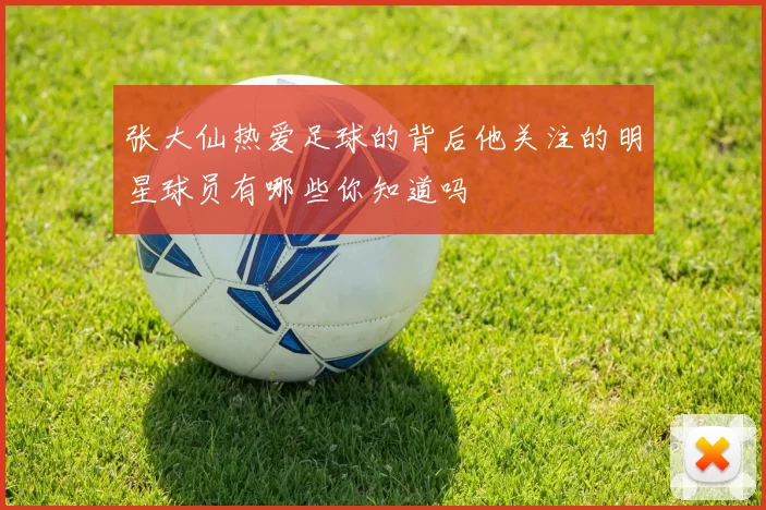 张大仙热爱足球的背后他关注的明星球员有哪些你知道吗