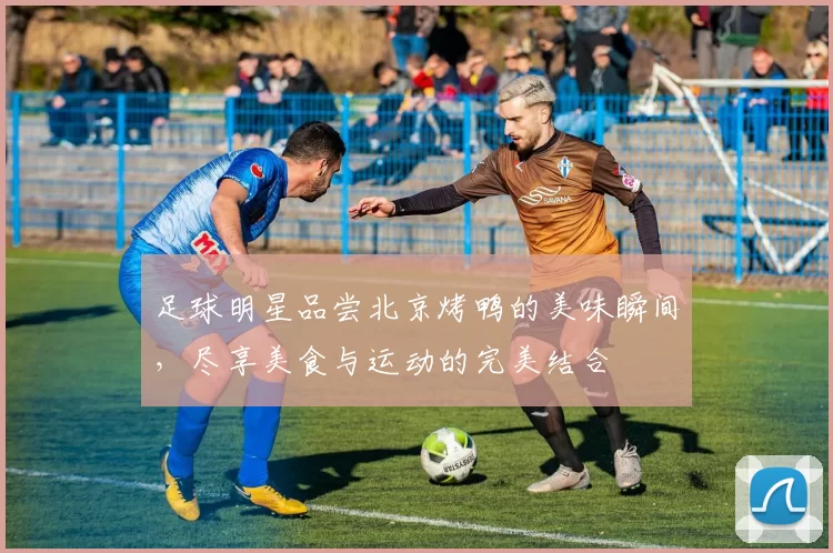 足球明星品尝北京烤鸭的美味瞬间，尽享美食与运动的完美结合