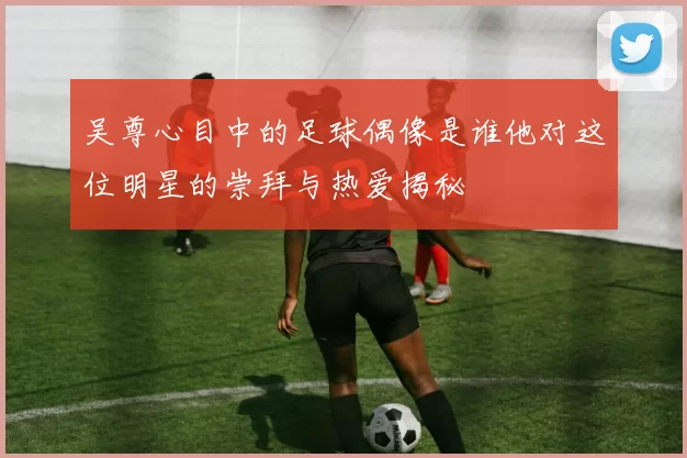 吴尊心目中的足球偶像是谁他对这位明星的崇拜与热爱揭秘