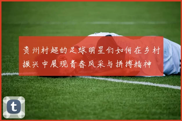贵州村超的足球明星们如何在乡村振兴中展现青春风采与拼搏精神
