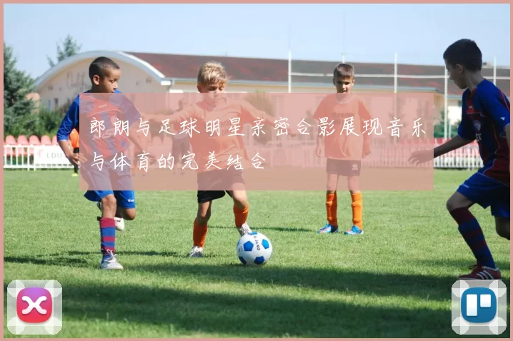 郎朗与足球明星亲密合影展现音乐与体育的完美结合