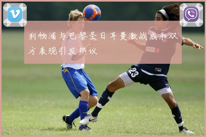 利物浦与巴黎圣日耳曼激战成和双方表现引发热议