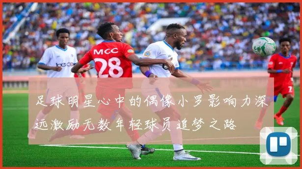 足球明星心中的偶像小罗影响力深远激励无数年轻球员追梦之路