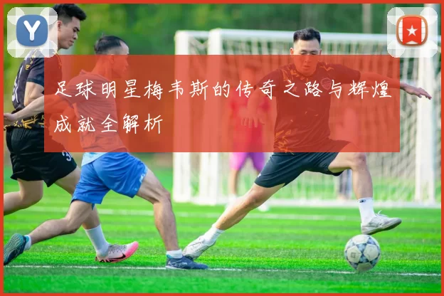 足球明星梅韦斯的传奇之路与辉煌成就全解析