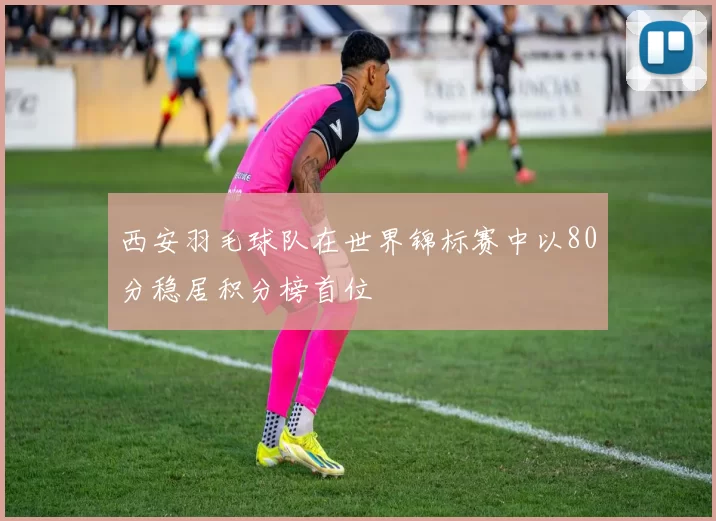 西安羽毛球队在世界锦标赛中以80分稳居积分榜首位