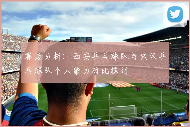 赛后分析：西安乒乓球队与武汉乒乓球队个人能力对比探讨