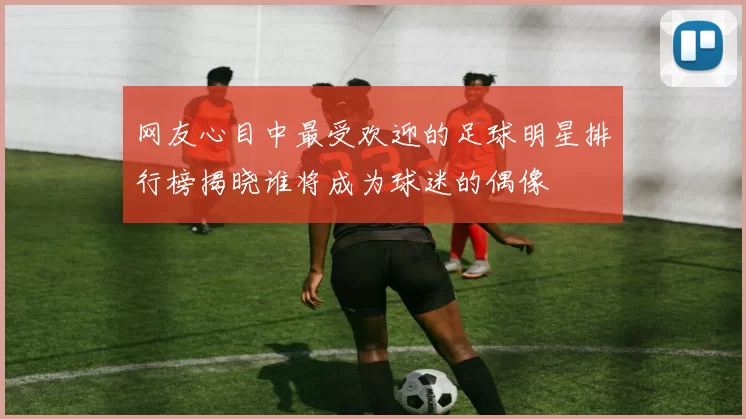 网友心目中最受欢迎的足球明星排行榜揭晓谁将成为球迷的偶像
