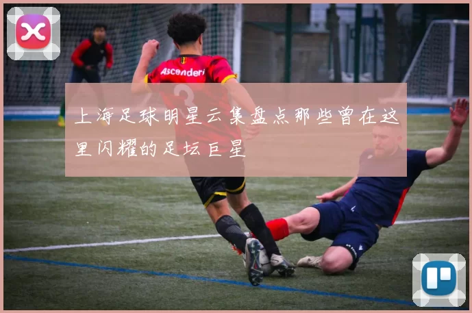 上海足球明星云集盘点那些曾在这里闪耀的足坛巨星