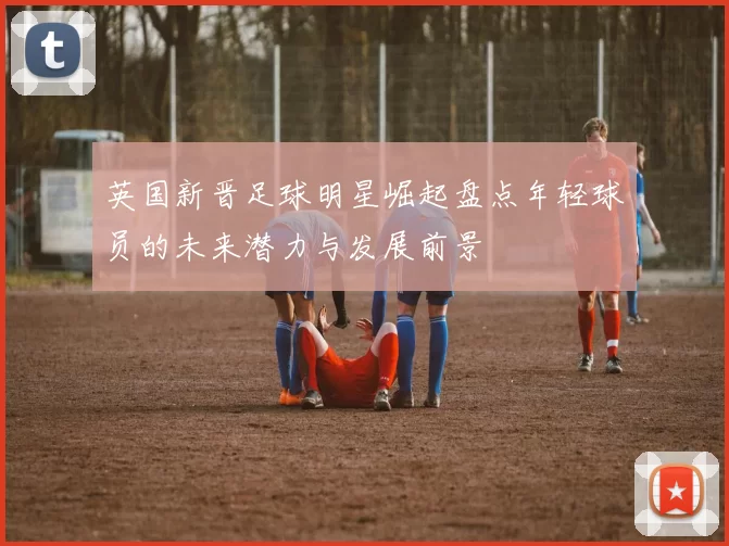 英国新晋足球明星崛起盘点年轻球员的未来潜力与发展前景