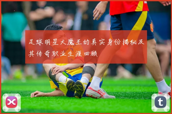 足球明星大魔王的真实身份揭秘及其传奇职业生涯回顾
