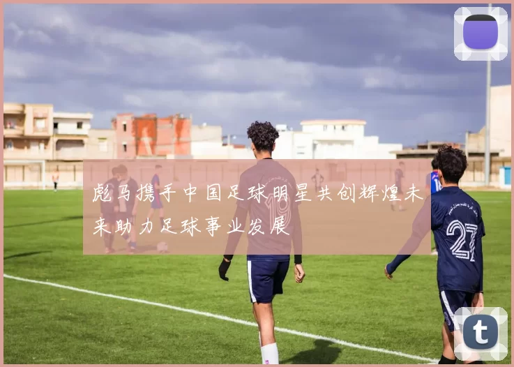 彪马携手中国足球明星共创辉煌未来助力足球事业发展