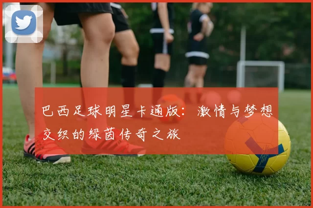 巴西足球明星卡通版：激情与梦想交织的绿茵传奇之旅