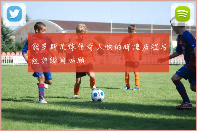 俄罗斯足球传奇人物的辉煌历程与经典瞬间回顾