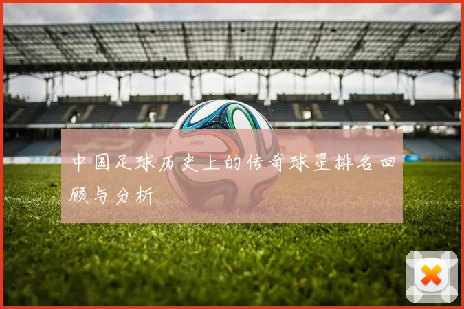 中国足球历史上的传奇球星排名回顾与分析