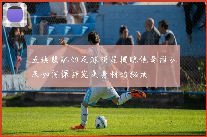 五块腹肌的足球明星揭晓他是谁以及如何保持完美身材的秘诀