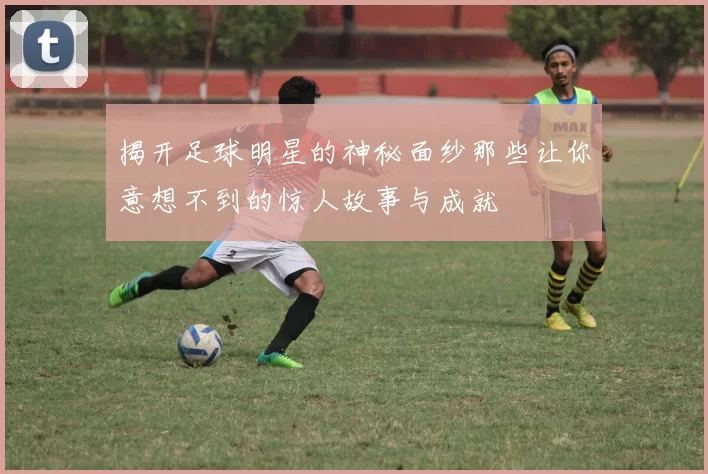 揭开足球明星的神秘面纱那些让你意想不到的惊人故事与成就